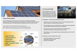 Tata Power Solar is a part of Tata
Power Company. This is one of the
best solar companies in India with a
capacity of 670 MW of solar module
manufacturing capacity and 530 MW
of solar cell manufacturing capacity.
Specifications of Tata Polycrystalline Solar panels:
Overall, finding the best solar panel brand comes down to comparing their efficiency,
temperature coefficient, and warranty. Currently, SunPower, LG, REC, and Panasonic make the
best solar panels due to their high efficiencies, competitive pricing, and 25-year warranty.
The majority of solar panel manufacturers are based in China
The largest solar panel manufacturer is TW-Solar, followed by JA Solar
TW-Solar is the only solar panel company on the Fortune Global 500 list
TATA SOLAR POWER
The efficiency of the Tata solar panels varies for 15-18 % depending upon the
different modules for Off-grid and On-grid systems.
Tata Solar panels have been weighed from 19 -22 kg of solar systems depending
upon the different model and use for Homes and Industrial.
Tata Solar also agrees on all solar industries norms by giving 25 years
performance of warranty with solar power systems in India.
Tata Solar panels are also capable of giving operating temperatures for 44 to 85-
degree Celsius.
Advantages of Tata Polycrystalline Solar panels:
Tata Provides Quality with a unique design
All Modules all Corrosion proof.
Durable and Lightweight.
SOLAR PANEL BRANDS
 