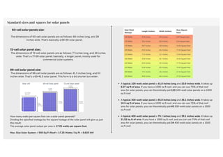 60-cell solar panels size:
The dimensions of 60-cell solar panels are as follows: 66 inches long, and 39
inches wide. That’s basically a 66×39 solar panel.
72-cell solar panel size.:
The dimensions of 72-cell solar panels are as follows: 77 inches long, and 39 inches
wide. That’s a 77×39 solar panel; basically, a longer panel, mostly used for
commercial solar systems.
96-cell solar panel size:
The dimensions of 96-cell solar panels are as follows: 41.5 inches long, and 63
inches wide. That’s a 63×41.5 solar panel. This form is a bit shorter but wider.
A typical 100-watt solar panel is 41.8 inches long and 20.9 inches wide. It takes up
6.07 sq ft of area. If you have a 1000 sq ft roof, and you can use 75% of that roof
area for solar panels, you can theoretically put 123 100-watt solar panels on a 1000
sq ft roof.
A typical 300-watt solar panel is 65.8 inches long and 36.1 inches wide. It takes up
16.5 sq ft of area. If you have a 1000 sq ft roof, and you can use 75% of that roof
area for solar panels, you can theoretically put 45 300-watt solar panels on a 1000
sq ft roof.
A typical 400-watt solar panel is 79.1 inches long and 39.1 inches wide. It takes up
21.53 sq ft of area. If you have a 1000 sq ft roof, and you can use 75% of that roof
area for solar panels, you can theoretically put 34 400-watt solar panels on a 1000
sq ft roof.
Standard sizes and spaces for solar panels
How many watts per square foot can a solar panel generate?
Dividing the specified wattage by the square footage of the solar panel will give us just
this result:
The average solar panel output per area is 17.25 watts per square foot.
Max. Size Solar System = 500 Sq Ft Roof × 17.25 Watts / Sq Ft = 8.625 kW
 