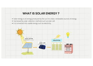 WHAT IS SOLAR ENERGY ?
WHAT IS SOLAR ENERGY ?
Solar energy is an energy produced by the sun It is clean, renewable sources of energy.
Harnessed by solar collection methods such as solar cell.
It is converted into usable energy such as electricity.
 
