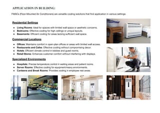 APPLICATION IN BUILDING:
Residential Settings
● Living Rooms: Ideal for spaces with limited wall space or aesthetic concerns.
● Bedrooms: Eﬀective cooling for high ceilings or unique layouts.
● Basements: Eﬃcient cooling for areas lacking suﬃcient wall space.
Commercial Locations
● Oﬃces: Maintains comfort in open-plan oﬃces or areas with limited wall access.
● Restaurants and Cafes: Eﬀective cooling without compromising decor.
● Hotels: Eﬃcient climate control in lobbies and guest rooms.
● Retail Stores: Enhances customer comfort without interfering with displays.
Specialized Environments
● Hospitals: Precise temperature control in waiting areas and patient rooms.
● Server Rooms: Effective cooling for equipment-heavy environments.
● Canteens and Break Rooms: Provides cooling in employee rest areas.
FMACs (Floor-Mounted Air Conditioners) are versatile cooling solutions that ﬁnd application in various settings:
 