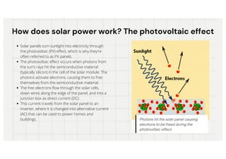 How does solar power work? The photovoltaic effect
How does solar power work? The photovoltaic effect
Solar panels turn sunlight into electricity through
the photovoltaic (PV) effect, which is why they’re
often referred to as PV panels.
The photovoltaic effect occurs when photons from
the sun’s rays hit the semiconductive material
(typically silicon) in the cell of the solar module. The
photons activate electrons, causing them to free
themselves from the semiconductive material.
The free electrons flow through the solar cells,
down wires along the edge of the panel, and into a
junction box as direct current (DC).
This current travels from the solar panel to an
inverter, where it is changed into alternative current
(AC) that can be used to power homes and
buildings.
 