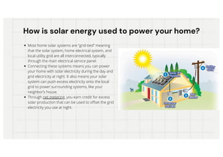 How is solar energy used to power your home?
How is solar energy used to power your home?
Most home solar systems are “grid-tied” meaning
that the solar system, home electrical system, and
local utility grid are all interconnected, typically
through the main electrical service panel.
Connecting these systems means you can power
your home with solar electricity during the day and
grid electricity at night. It also means your solar
system can push excess electricity onto the local
grid to power surrounding systems, like your
neighbor’s house.
Through net metering, you earn credit for excess
solar production that can be used to offset the grid
electricity you use at night.
 