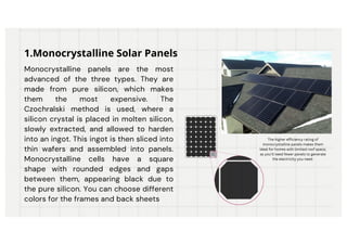 Monocrystalline panels are the most
advanced of the three types. They are
made from pure silicon, which makes
them the most expensive. The
Czochralski method is used, where a
silicon crystal is placed in molten silicon,
slowly extracted, and allowed to harden
into an ingot. This ingot is then sliced into
thin wafers and assembled into panels.
Monocrystalline cells have a square
shape with rounded edges and gaps
between them, appearing black due to
the pure silicon. You can choose different
colors for the frames and back sheets
1.Monocrystalline Solar Panels
The higher efficiency rating of
monocrystalline panels makes them
ideal for homes with limited roof space,
as you'll need fewer panels to generate
the electricity you need.
 