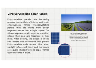 Polycrystalline panels are becoming
popular due to their efficiency and cost-
effectiveness. Unlike Monocrystalline
panels, they are made from silicon
fragments rather than a single crystal. The
silicon fragments melt together in molten
silicon, then cool and fragment in their
mold. After cooling, the silicon is sliced
into wafers and assembled into panels.
Polycrystalline cells appear blue when
sunlight reflects off them, and the panels
are square-shaped with no gaps. Frames
typically come in silver.
2.Polycrystalline Solar Panels
They are used in large solar farms to
harness the power of the sun and
supply electricity to nearby areas. They
are used in standalone or self-powered
devices such as traffic lights in remote
areas, off-grid households, etc.
 