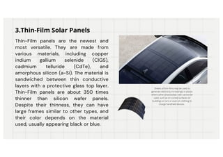 Thin-Film panels are the newest and
most versatile. They are made from
various materials, including copper
indium gallium selenide (CIGS),
cadmium telluride (CdTe), and
amorphous silicon (a-Si). The material is
sandwiched between thin conductive
layers with a protective glass top layer.
Thin-Film panels are about 350 times
thinner than silicon wafer panels.
Despite their thinness, they can have
large frames similar to other types, and
their color depends on the material
used, usually appearing black or blue.
3.Thin-Film Solar Panels
Sheets of thin-films may be used to
generate electricity increasingly in places
where other photovoltaic cells cannot be
used, such as on curved surfaces on
buildings or cars or even on clothing to
charge handheld devices.
 
