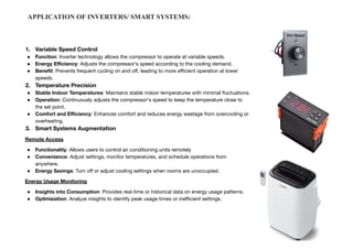 1. Variable Speed Control
● Function: Inverter technology allows the compressor to operate at variable speeds.
● Energy Eﬃciency: Adjusts the compressor's speed according to the cooling demand.
● Beneﬁt: Prevents frequent cycling on and oﬀ, leading to more eﬃcient operation at lower
speeds.
2. Temperature Precision
● Stable Indoor Temperatures: Maintains stable indoor temperatures with minimal ﬂuctuations.
● Operation: Continuously adjusts the compressor's speed to keep the temperature close to
the set point.
● Comfort and Eﬃciency: Enhances comfort and reduces energy wastage from overcooling or
overheating.
3. Smart Systems Augmentation
Remote Access
● Functionality: Allows users to control air conditioning units remotely
● Convenience: Adjust settings, monitor temperatures, and schedule operations from
anywhere.
● Energy Savings: Turn oﬀ or adjust cooling settings when rooms are unoccupied.
Energy Usage Monitoring
● Insights into Consumption: Provides real-time or historical data on energy usage patterns.
● Optimization: Analyze insights to identify peak usage times or ineﬃcient settings.
APPLICATION OF INVERTERS/ SMART SYSTEMS:
 
