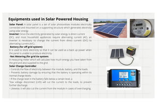Solar Panel: A solar panel is a set of solar photovoltaie modules electrically
connected and mounted on a supporting structure which generates electricity
using solar energy
Inverter: Since the electricity generated by solar energy is direct current
(DC), and most household appliances require alternating current (AC), an
inverter is necessary to change the current from direct current (D/C) to
alternating current (A/C).
Battery (for off grid system):
It is used to store electricity so that it can be used as a back up power when
the panel is unable to produce electricity.
•Net Metering (for grid tie system:
A measuring meter which will calculate how much energy you have taken from
the grid and also supplied to the grid.
Solar Charge Controller:
• Controls the flow of electricity between the module, battery, and the loads.
• Prevents battery damage by ensuring that the battery is operating within its
normal charge levels.
• If the charge level in the battery falls below a certain level, a
"low voltage disconnect (LVD) will cut the current to the loads, to prevent
further discharge.
• Likewise, it will also cut the current from the module in cases of overcharging.
Equipments used in Solar Powered Housing
 