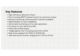 High-efficiency Maximum Power.
Point Tracking (MPPT) based inverter for maximum output.
Remote monitoring communication interface available.
Digital display for easy readability.
Active fault monitoring unit for safe operations
Cut down on your electricity bills.
Utilize idle rooftop space.
Hedge against ever increasing electricity tariffs.
Solar array ranging from 1000 to 10,000 Wp.
Safe and secure inverter ranging from 1 kVA to 10 kVA.
Key features
 