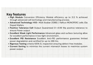 High Module Conversion Efficiency Module efficiency up to 21.2 % achieved
through advanced cell technology and manufacturing process.
Advanced Technology MBB- Multi Busbar (10BB) / Halfcut MONOPERC cells /Ga
Doped Wafers.
Positive Tolerance Cell Output Guaranteed 0~+4.99 Wp positive tolerance to
ensure Power output.
Excellent Weak Light Performance Advanced glass and surface texturing allow
for excellent performance in low-light environment. .
Excellent PID Resistance Excellent Anti-PID performance guarantee limited
power degradation and certified for up-to 288 Hrs.
Rigorous Testing criteria 100% EL inspection ensuring defect-free modules.
Current Sorting to minimize the current mismatch losses to maximize system
power output.
Key features
 