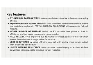 CYLINDRICAL TABBING WIRE increases cell absorption by enhancing scattering
effects.
Implementation of bypass diodes in split JB series- parallel connections enable
the module to perform in PARTIAL SHADOW CONDITIONS with respect to full-cell
module.
HIGHER NUMBER OF BUSBARS make the PV modules less prone to loss in
efficiency and increases tolerance to micro cracks.
FIELD RELIABILITY is improved due to multiple contact points on the cell which
lowers the cell stress during module fabrication.
LCOE IS CUT BACK by using M10 size solar cell with adding more power output
than lower size cell module.
LOWER INTERNAL RESISTANCE boosts module power helping to achieve minimal
power loss with respect to previous variant modules.
Key features
 