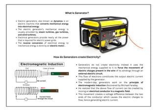 What is Generator?
Electric generators, also known as dynamos is an
electric machine that converts mechanical energy
into electrical energy.
The electric generator’s mechanical energy is
usually provided by steam turbines, gas turbines,
and wind turbines.
Electrical generators provide nearly all the power
that is required for electric power grids.
The reverse conversion of electrical energy to
mechanical energy is done by an electric motor. .
How do Generators create Electricity?
Generators do not create electricity instead it uses the
mechanical energy supplied to it to force the movement of
electric charges present in the wire of its windings through an
external electric circuit.
This flow of electrons constitutes the output electric current
supplied by the generator.
The modern-day generators work on the principle of
electromagnetic induction discovered by Michael Faraday.
He realized that the above flow of current can be created by
moving an electrical conductor in a magnetic field.
This movement creates a voltage difference between the two
ends of the conductor which causes the electric charges to
flow, hence generating electric current.
 