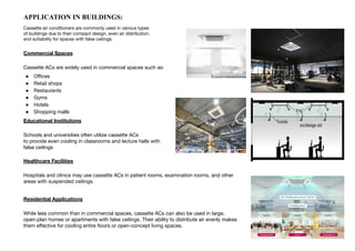 Commercial Spaces
Cassette ACs are widely used in commercial spaces such as:
● Oﬃces
● Retail shops
● Restaurants
● Gyms
● Hotels
● Shopping malls
Educational Institutions
Schools and universities often utilize cassette ACs
to provide even cooling in classrooms and lecture halls with
false ceilings
Healthcare Facilities
Hospitals and clinics may use cassette ACs in patient rooms, examination rooms, and other
areas with suspended ceilings.
Residential Applications
While less common than in commercial spaces, cassette ACs can also be used in large,
open-plan homes or apartments with false ceilings. Their ability to distribute air evenly makes
them eﬀective for cooling entire ﬂoors or open-concept living spaces.
APPLICATION IN BUILDINGS:
Cassette air conditioners are commonly used in various types
of buildings due to their compact design, even air distribution,
and suitability for spaces with false ceilings.
 