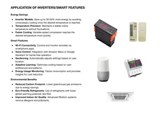 Energy Savings
● Inverter Models: Save up to 30-50% more energy by avoiding
unnecessary cooling once the desired temperature is reached.
● Temperature Precision: Maintains a stable indoor
temperature without ﬂuctuations.
● Faster Cooling: Variable-speed compressor reaches the
desired temperature more quickly.
Smart Features
● Wi-Fi Connectivity: Control and monitor remotely via
smartphone apps.
● Voice Control: Integration with Amazon Alexa or Google
Assistant for hands-free operation.
● Geofencing: Automatically adjusts settings based on user
location.
● Adaptive Learning: Optimizes cooling based on user
preferences and patterns.
● Energy Usage Monitoring: Tracks consumption and provides
insights for cost reduction.
Environmental Beneﬁts
● Reduced Carbon Footprint: Lower greenhouse gas emissions
due to energy savings.
● Eco-Friendly Refrigerants: Use of refrigerants with lower
global warming potential, like R32.
● Improved Indoor Air Quality: Advanced ﬁltration systems
remove allergens and pollutants.
APPLICATION OF INVERTERS/SMART FEATURES:
 