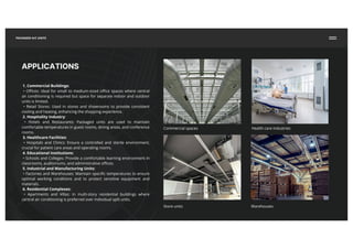 APPLICATIONS
1. Commercial Buildings:
• Offices: Ideal for small to medium-sized office spaces where central
air conditioning is required but space for separate indoor and outdoor
units is limited.
• Retail Stores: Used in stores and showrooms to provide consistent
cooling and heating, enhancing the shopping experience.
2. Hospitality Industry:
• Hotels and Restaurants: Packaged units are used to maintain
comfortable temperatures in guest rooms, dining areas, and conference
rooms.
3. Healthcare Facilities:
• Hospitals and Clinics: Ensure a controlled and sterile environment,
crucial for patient care areas and operating rooms.
4. Educational Institutions:
• Schools and Colleges: Provide a comfortable learning environment in
classrooms, auditoriums, and administrative offices.
5. Industrial and Manufacturing Units:
• Factories and Warehouses: Maintain specific temperatures to ensure
optimal working conditions and to protect sensitive equipment and
materials.
6. Residential Complexes:
• Apartments and Villas: In multi-story residential buildings where
central air conditioning is preferred over individual split units.
Commercial spaces Health care industries
Store units Warehouses
PACKAGED A/C UNITS
 