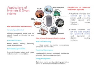 Applications of
Inverters & Smart
sytems
Introduction to Inverters
and Smart Systems
Inverters: Devices that
convert DC to AC
power, used to control
motor speeds and
improve energy
efficiency.
Smart Systems: Use
IoT and data analytics
for optimized control
and operation of
district cooling
systems.
Role of Inverters in District Cooling
Variable Speed Control:
Adjusts compressor, pump, and fan
speeds based on demand to save
energy.
Improved Efficiency:
Keeps chillers running efficiently
under different loads.
Extended Equipment Life:
Prevents frequent starts and stops,
reducing motor wear and tear.
Role of Smart Systems in District Cooling
Real-Time Monitoring:
Uses sensors to monitor temperatures,
pressures, and flow rates.
Predictive Maintenance:
Data analytics predict equipment failures and
schedule maintenance proactively.
Energy Management:
Optimizes energy use by adjusting operations
based on demand and weather conditions.
 