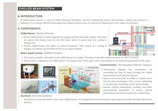 CHILLED BEAM SYSTEM
A chilled beam system is a type of HVAC (Heating, Ventilation, and Air Conditioning) system that provides cooling and heating to a
building. It is an energy-efficient technology that primarily utilizes water to control the temperature of the indoor environment.
Chilled Beams
INTRODUCTION
Active l Passive
COMPONENTS
Active chilled beams include integrated air supply and heat exchange systems. They have
air nozzles that induce room air into the beam, where it passes over the cooling or
heating coil.
Passive chilled beams rely solely on natural convection. They consist of a cooling or
heating coil without any mechanical fans or air supply systems.
Water Supply System Chilled l Heated
This system supplies cold water to the chilled beams for cooling. The water is typically cooled to around 14-18°C (57-64°F).
Warm water is supplied to the chilled beams. The temperature of the warm water varies based on the heating requirements of the space.
Control Systems Thermostats l Valves l Sensors
Ductwork (for active systems)
Distributes air from the AHU to the active chilled beams. It is designed to minimize pressure drops and noise while ensuring efficient air
delivery.
Thermostats regulate the temperature by
controlling the flow of water through the chilled
beams based on the desired setpoint.
Valves control the flow of chilled or heated water
into the heat exchangers. They can be modulating
or on/off types, depending on the system design.
Sensors monitor temperature, humidity, and other
environmental parameters to ensure optimal
performance and prevent issues like condensation.
 