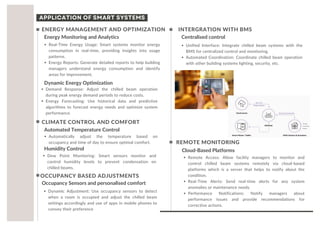 Real-Time Energy Usage: Smart systems monitor energy
consumption in real-time, providing insights into usage
patterns.
Energy Reports: Generate detailed reports to help building
managers understand energy consumption and identify
areas for improvement.
Energy Monitoring and Analytics
ENERGY MANAGEMENT AND OPTIMIZATION
Dynamic Energy Optimization
Demand Response: Adjust the chilled beam operation
during peak energy demand periods to reduce costs.
Energy Forecasting: Use historical data and predictive
algorithms to forecast energy needs and optimize system
performance.
INTERGRATION WITH BMS
Centralised control
Unified Interface: Integrate chilled beam systems with the
BMS for centralized control and monitoring.
Automated Coordination: Coordinate chilled beam operation
with other building systems lighting, security, etc.
CLIMATE CONTROL AND COMFORT
Automated Temperature Control
Automatically adjust the temperature based on
occupancy and time of day to ensure optimal comfort.
Humidity Control
Dew Point Monitoring: Smart sensors monitor and
control humidity levels to prevent condensation on
chilled beams.
OCCUPANCY BASED ADJUSTMENTS
Occupancy Sensors and personalised comfort
Dynamic Adjustment: Use occupancy sensors to detect
when a room is occupied and adjust the chilled beam
settings accordingly and use of apps in mobile phones to
convey their preference
REMOTE MONITORING
Cloud-Based Platforms
Remote Access: Allow facility managers to monitor and
control chilled beam systems remotely via cloud-based
platforms which is a server that helps to notify about the
condition.
Real-Time Alerts: Send real-time alerts for any system
anomalies or maintenance needs.
Performance Notifications: Notify managers about
performance issues and provide recommendations for
corrective actions.
APPLICATION OF SMART SYSTEMS
 