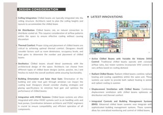 DESIGN CONSIDERATION
LATEST INNOVATIONS
Ceiling Integration: Chilled beams are typically integrated into the
ceiling structure. Architects need to plan the ceiling heights and
layouts to accommodate the chilled beam
Air Distribution: Chilled beams rely on natural convection to
distribute cooled air. This requires consideration of airflow patterns
within the space to ensure effective cooling without causing
discomfort
Thermal Comfort: Proper sizing and placement of chilled beams are
critical to achieving optimal thermal comfort. Designers should
consider factors such as room dimensions, occupancy levels, and
heat gains to determine the number and placement of chilled
beams.
Aesthetics: Chilled beams should blend seamlessly with the
architectural design of the space. Architects can choose from
different types of chilled beam designs (active, passive, etc.) and
finishes to match the overall aesthetic while ensuring functionality.
Building Orientation and Solar Heat Gain: Orientation of the
building and solar heat gain through windows can impact the
cooling load. Designers should consider shading strategies and
glazing specifications to minimize heat gain and optimize the
performance of chilled beams.
Integration with HVAC Systems: Chilled beam systems are often
integrated with other HVAC systems such as air handling units and
heat pumps. Coordination between architects and HVAC engineers
is crucial to ensure compatibility and efficient operation of all
components.
Active Chilled Beams with Variable Air Volume (VAV)
Control: Traditional chilled beams operate with constant
airflow rates, but newer systems incorporate VAV control to
vary airflow based on cooling demand.
Radiant Chilled Beams: Radiant chilled beams combine radiant
heating and cooling capabilities within the same unit. These
systems use water to provide both radiant heating in winter
and radiant cooling in summer
Displacement Ventilation with Chilled Beams: Combining
displacement ventilation with chilled beams optimizes air
distribution and thermal comfort.
Integrated Controls and Building Management Systems
(BMS): Advanced chilled beam systems now integrate with
sophisticated building management systems. These systems
allow for centralized monitoring and control of chilled beams,
 