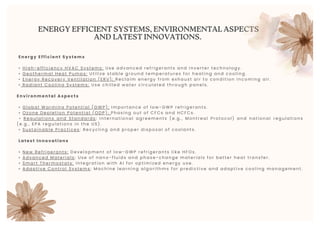 ENERGY EFFICIENT SYSTEMS, ENVIRONMENTAL ASPECTS
AND LATEST INNOVATIONS.
Energy Effi cient Systems
• Hi gh-effi ci ency HVAC Systems: Use advanced refri gerants and i nverter technol ogy.
• Geothermal Heat Pumps: Uti l i ze stabl e ground temperatures for heati ng and c ooli ng.
• Energy Recovery Venti l ati on (ERV): Recl ai m energy from exhaust ai r to condi ti on inc omi ng ai r.
• Radi ant Cool i ng Systems: Use chi l l ed water ci rcul ated through panel s.
Environmental Aspects
• Gl obal Warmi ng Potenti al (GWP): I mportance of l ow-GWP refri gerants.
• Ozone Depl eti on Potenti al (ODP): Phasi ng out of CFCs and HCFCs.
• Regul ati ons and Standards : I nternati onal agreements (e. g. , Montreal Pr otoc ol) and nat ional regul at i ons
(e. g. , EPA regul ati ons i n the US).
• Sustai nabl e Practi ces : Recycl i ng and proper di sposal of cool ants.
Latest I nnovati ons
• New Refri gerants: Devel opment of l ow-GWP refri gerants l i ke HFOs.
• Advanced Materi al s : Use of nano-fl ui ds and phase-change materi al s for bet ter heat tr ans fer .
• Smart Thermostats: I ntegrati on wi th AI for opti mi zed energy use.
• Adapti ve Control Systems : Machi ne l earni ng al gori thms for predi cti ve and adapti ve c ooli ng managemen t.
 