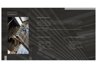 ELECTRICAL CONDUIT
CONDUIT
ELECTRICAL CONDUIT
An electrical conduit is a protective tubing used to route and safeguard electrical wiring in
buildings and other structures. It shields the wires from physical damage, moisture, and
other environmental hazards, while also organizing the wiring system for ease of
maintenance and upgrades.
Why Electrical conduits?
To provide very good protection to enclosed conductors from impacts, moistures
and chemical vapors.
Metalic Electrical Conduits Non-Metalic Electrical Conduits
Rigid Metal Conduit (RMC)
Galvanized Rigid Steel
(GRC)
Intermediate Metal
Conduit (IMC)
Electrical Metallic Tubing
(EMT)
Rigid Non metallic Conduit
Reinforced Thermosetting
resin conduit.
PVC Conduit
Electrical Nonmetallic
Tubing (ENT)
 
