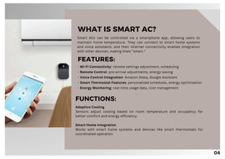04
Smart ACs can be controlled via a smartphone app, allowing users to
maintain home temperature. They can connect to smart home systems
and voice assistants, and their internet connectivity enables integration
with other devices, making them "smart."
WHAT IS SMART AC?
FEATURES:
- Wi-Fi Connectivity: remote settings adjustment, scheduling
- Remote Control: pre-arrival adjustments, energy-saving
- Voice Control Integration: Amazon Alexa, Google Assistant
- Smart Thermostat Features: personalized schedules, energy optimization
- Energy Monitoring: real-time usage data, cost management
FUNCTIONS:
Adaptive Cooling
Sensors adjust cooling based on room temperature and occupancy for
better comfort and energy efficiency.
Smart Home Integration
Works with smart home systems and devices like smart thermostats for
coordinated operation.
 