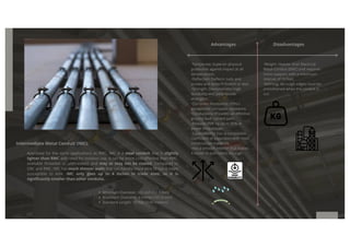 Intermediate Metal Conduit (IMC):
Approved for the same applications as RMC, IMC is a steel conduit that is slightly
lighter than RMC and rated for outdoor use. It can be more cost-effective than RMC,
available threaded or unthreaded, and may or may not be coated. Compared to
GRC and RMC, IMC has much thinner walls that can handle more wire fill but is more
susceptible to kink. IMC only goes up to 4 inches in trade sizes, so it is
significantly smaller than other conduits.
Advantages Disadvantages
·Temperate: Superior physical
protection against impact at all
temperatures.
·Deflection: Deflects nails and
screws and doesn't stretch or tear.
·Strength: Demonstrates high
durability and yield/tensile
strengths.
·Corrosion Resistance: Offers
exceptional corrosion resistance.
·Conductivity: Provides an effective
ground fault current path.
·Reduces EMF by up to 95% at
power frequencies.
·Expandability: Has a compatible
coefficient of expansion with most
construction materials.
·Has a smooth interior that makes
it easier to pull cables through.
·Weight: Heavier than Electrical
Metal Conduit (EMC) and requires
more support, with a maximum
interval of 10 feet.
·Refining: All rough edges must be
smoothened when the conduit is
cut.
Minimum Diameter: 1/2 inch (12.7 mm)
Maximum Diameter: 4 inches (101.6 mm)
Standard Length: 10 feet (3.05 meters)
 