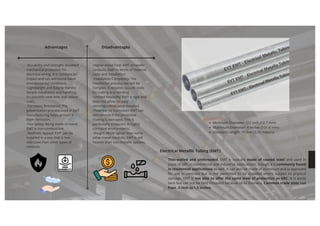 Electrical Metallic Tubing (EMT):
Thin-walled and unthreaded, EMT is typically made of coated steel and used in
place of GRC in commercial and industrial applications, though it is commonly found
in residential applications as well. It can also be made of aluminum and is approved
for use in concrete but is not permitted to be installed where subject to physical
damage. EMT is not able to offer the same level of protection as GRC. It is easily
bent but can not be field threaded because of its thinness. Common trade sizes run
from .5 inch to 1.5 inches.
·Durability and Strength: Excellent
mechanical protection for
electrical wiring. It is resistant to
impact and can withstand harsh
environmental conditions.
·Lightweight and Easy to Handle:
Simple installation and handling.
It’s possible save time and labour
costs.
·Corrosion Resistance: The
galvanization process used in EMT
manufacturing helps protect it
from corrosion.
·Fire Safety: Being made of metal,
EMT is non-combustible.
·Aesthetic Appeal: EMT can be
installed in a way that is less
obtrusive than other types of
conduits.
Advantages Disadvantages
·Higher Initial Cost: EMT ismetallic
conduits, both in terms of material
costs and installation.
·Installation Complexity: The
installation process can still be
complex. It requires specific tools
for cutting and bending.
·Limited Flexibility: EMT is rigid and
does not allow for easy
reconfiguration once installed.
·Potential for Corrosion: EMT can
still corrode if the protective
coating is damaged. This is
particularly a concern in highly
corrosive environments.
·Weight: While lighter than some
other metal conduits, EMT is still
heavier than non-metallic options.
Minimum Diameter: 1/2 inch (12.7 mm)
Maximum Diameter: 4 inches (101.6 mm)
Standard Length: 10 feet (3.05 meters)
 