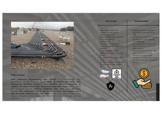 RTRC Conduit:
RTRC (reinforced thermosetting resin conduit) is a high-strength, high-
temperature resistant fiberglass conduit made by winding and curing resin-
impregnated fiberglass strands. It offers excellent corrosion resistance, UV
stability, and temperature range, retaining its shape after impact. RTRC is lighter
than traditional conduits, reducing installation labor costs, and is affordable.
Phenolic RTRC meets NFPA 130 for low smoke, no flame, zero halogen, and 2-
hour fire-rated conduit in Class I Div 2 areas. Preferred for utility and data center
projects, fiberglass conduit elbows offer low friction, no burn-through, and fault
resistance.
Advantages Disadvantages
Higher Cost: More expensive
than alternatives like PVC or
EMT.
Installation Limitations: Cannot
be bent in the field; requires
specific fittings.
Joint Setting Time: Epoxy joints
need time to cure, which can
delay projects.
Grounding Requirements: May
need a separate bonding
conductor for grounding.
Aesthetic Concerns: May not be
visually appealing in residential
settings
Lightweight: Easier and
cheaper to install due to
reduced labor costs.
Corrosion Resistance: Ideal for
moist and chemical
environments.
Durability: Provides good
protection against impact and
moisture.
Design Flexibility: Allows
multiple conductors in a single
conduit.
Fire Safety: Meets certain fire
safety standards.
Versatile Applications: Suitable
for both indoor and outdoor
use
 