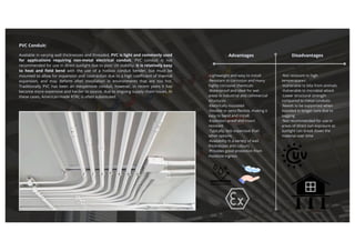 PVC Conduit:
Available in varying wall thicknesses and threaded, PVC is light and commonly used
for applications requiring non-metal electrical conduit. PVC conduit is not
recommended for use in direct sunlight due to poor UV stability. It is relatively easy
to heat and field bend with the use of a hotbox conduit bender, but must be
mounted to allow for expansion and contraction due to a high coefficient of thermal
expansion, and may deform after installation in environments that are too hot.
Traditionally PVC has been an inexpensive conduit, however, in recent years it has
become more expensive and harder to source, due to ongoing supply chain issues. In
these cases, American-made RTRC is often substituted.
Advantages Disadvantages
·Lightweight and easy to install
·Resistant to corrosion and many
highly corrosive chemicals
·Waterproof and ideal for wet
areas in industrial and commercial
structures
·Electrically insulated
·Flexible or semi-flexible, making it
easy to bend and install
·Explosion-proof and insect
resistant
·Typically, less expensive than
other options
·Availablity in a variety of wall
thicknesses and colours
·Provides good protection from
moisture ingress
·Not resistant to high
temperatures
·Vulnerable to bite from animals
·Vulnerable to microbial attack
·Lower structural strength
compared to metal conduits
·Needs to be supported when
installed in longer runs due to
sagging
·Not recommended for use in
areas of direct sun exposure as
sunlight can break down the
material over time
 