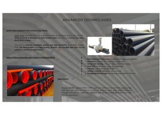 ADVANCED TECHNOLOGIES
HDPE-HIGH DENSITY POLYETHYLENE PIPES:
HDPE pipes are made through a process known as extrusion and in this process ,
HDPE material is heated to a semi-molten state and then it is forced through a
die to form a tube.
This process ensures consistent quality and high durability of the final product.
Thus, the final product is a high-quality, flexible, and durable pipe that can be
used for a variety of applications.
DWC-PIPES:
Double Wall Corrugated ( DWC ) HDPE pipes are similar to normal HDPE pipes except
that they have different external & internal surfaces which gives them additional
strength and stiffness. These are made with High Density Polyethylene which has very
high life expectancy.
https://www.youtube.com/watch?v=Kv9wpOf5iVg
Raw Material Preparation: Polyethylene resin and additives.
Extrusion: Melting and shaping through a die.
Sizing and Cooling: Vacuum sizing and water cooling.
Haul-Off: Continuous pulling for uniformity.
Cutting: Cutting to specific lengths.
Quality Control: Inspection and marking.
Packaging and Storage: Bundling and storage for delivery
P
R
O
C
E
S
S
 