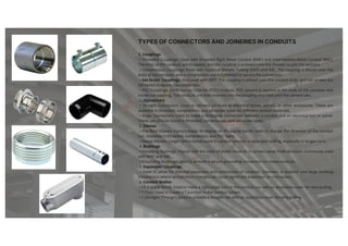 1. Couplings
• Threaded Couplings: Used with threaded Rigid Metal Conduit (RMC) and Intermediate Metal Conduit (IMC).
The ends of the conduits are threaded, and the coupling is screwed onto the threads to join the sections.
• Compression Couplings: Used with Electrical Metallic Tubing (EMT) and IMC. The coupling is placed over the
ends of the conduits, and a compression nut is tightened to secure the connection.
• Set-Screw Couplings: Also used with EMT. The coupling is placed over the conduit ends, and set screws are
tightened to secure the connection.
• PVC Couplings: For Polyvinyl Chloride (PVC) conduits, PVC cement is applied to the ends of the conduits and
inside the coupling. The conduits are then inserted into the coupling and held until the cement sets.
2. Connectors
• Straight Connectors: Used to connect conduits to electrical boxes, panels, or other enclosures. These are
available in threaded, compression, and set-screw types for different conduit materials.
• Angle Connectors: Used to make a 90-degree connection between a conduit and an electrical box or panel.
These can also be found in threaded, compression, and set-screw types.
3. Elbows
• Pre-Bent Elbows: Factory-made 90-degree or 45-degree bends used to change the direction of the conduit
run. Available in threaded, compression, and PVC types.
• Sweep Elbows: Larger radius bends used in conduit systems to ease wire pulling, especially in longer runs.
4. Bushings
• Insulating Bushings: Placed over the ends of metal conduits to protect wires from abrasion. Commonly used
with RMC and IMC.
• Grounding Bushings: Used to provide a secure grounding connection for metal conduits.
5. Expansion Couplings
• Used to allow for thermal expansion and contraction of conduits. Common in outdoor and large building
installations where temperature changes can cause significant expansion or contraction.
6. Conduit Bodies
• LB (Lateral Bend): Used to make a right-angle turn in the conduit run with an accessible cover for wire pulling.
• T (Tee): Used to create a T-junction in the conduit system.
• C (Straight Through): Used to provide a straight run with an accessible cover for wire pulling.
TYPES OF CONNECTORS AND JOINERIES IN CONDUITS
 