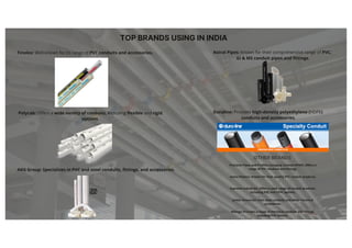 TOP BRANDS USING IN INDIA
Finolex: Well-known for its range of PVC conduits and accessories.
Polycab: Offers a wide variety of conduits, including flexible and rigid
options.
AKG Group: Specializes in PVC and steel conduits, fittings, and accessories.
Astral Pipes: Known for their comprehensive range of PVC,
GI & MS conduit pipes and fittings.
Duraline: Provides high-density polyethylene (HDPE)
conduits and accessories.
Precision Pipes and Profiles Company Limited (PPAP): Offers a
range of PVC conduits and fittings.
Sanco Plastics: Known for their quality PVC conduit products.
Supreme Industries: Offers a wide range of conduit products,
including PVC and CPVC options.
Jindal: Known for their steel conduits and other electrical
accessories.
Kalinga: Provides a range of electrical conduits and fittings,
including PVC options.
OTHER BRANDS
 