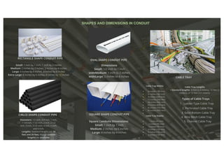 SQUARE SHAPE CONDUIT PIPE
CIRLCE SHAPE CONDUIT PIPE
RECTANGLE SHAPE CONDUIT PIPE
OVAL SHAPE CONDUIT PIPE
CABLE TRAY
Square Conduits Dimensions:
Small: 1 inch by 1 inch
Medium: 2 inches by 2 inches
Large: 4 inches by 4 inches
Diameters: 1/2 inch, 3/4 inch, 1 inch,
1 1/4 inch, 1 1/2 inch, 2 inch, 2 1/2
inch, 3 inch, 3 1/2 inch, 4 inch, 5 inch,
and 6 inch.
Lengths: Standard lengths are 10
feet and 20 feet, though custom
lengths are available
Small: 1 inch by 1 inch, 1 inch by 2 inches
Medium: 2 inches by 2 inches, 2 inches by 4 inches
Large: 4 inches by 4 inches, 4 inches by 8 inches
Extra Large: 6 inches by 6 inches, 6 inches by 12 inches
Dimensions
Small: 1/2 inch to 1 inch
wideMedium: 1 inch to 2 inches
wideLarge: 2 inches to 4 inches
Cable Tray Widths
4 inches (100 mm)
6 inches (150 mm)
8 inches (200 mm)
12 inches (300 mm)
18 inches (450 mm)
24 inches (600 mm)
30 inches (750 mm)
36 inches (900 mm)
Cable Tray Depths
1 inch (25 mm)
2 inches (50 mm)
3 inches (75 mm)
4 inches (100 mm)
5 inches (125 mm)
6 inches (150 mm)
Cable Tray Lengths
• Standard lengths: 8 feet (2.4 meters), 10 feet (3
meters), or 12 feet (3.6 meters)
Types of Cable Trays
Ladder-Type Cable Tray
1.
2. Perforated Cable Tray
3. Solid-Bottom Cable Tray
4. Wire Mesh Cable Tray
5. Channel Cable Tray
SHAPES AND DIMENSIONS IN CONDUIT
 