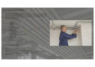 How to Choose an Electrical Conduit
National Electrical Code (NEC) guidelines, local codes, and engineering specifications
most often dictate which conduit to consider for use in a project. Although size and
type are key aspects, there are many characteristics to consider when choosing an
electrical conduit, including:
Cable fault
Toxicity
Weight
Durability
Temperature range
Support spans
Born through
Co-efficient of Friction
Conductivity
Distance between expansion joints
Material cost
Feild Handling
Memory
Labour cost
The correct conduit should:
Be durable and long-lasting
Be fire-resistant as dictated by environment/application
Allow for cables to easily be pulled to areas that may be inaccessible in the future, and
unaffected by any pulling lubricants with limited or no burn-through
Be cost-effective
 