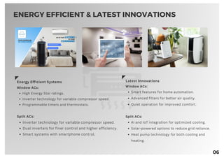 06
Energy Efficient Systems
Window ACs:
High Energy Star ratings.
Inverter technology for variable compressor speed.
Programmable timers and thermostats.
Split ACs:
Inverter technology for variable compressor speed.
Dual inverters for finer control and higher efficiency.
Smart systems with smartphone control.
Latest Innovations
Window ACs:
Smart features for home automation.
Advanced filters for better air quality.
Quiet operation for improved comfort.
Split ACs:
AI and IoT integration for optimized cooling.
Solar-powered options to reduce grid reliance.
Heat pump technology for both cooling and
heating.
ENERGY EFFICIENT & LATEST INNOVATIONS
 
