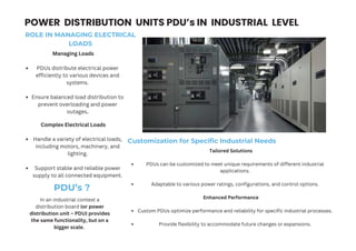 POWER DISTRIBUTION UNITS PDU’s IN INDUSTRIAL LEVEL
Managing Loads
PDUs distribute electrical power
efficiently to various devices and
systems.
Ensure balanced load distribution to
prevent overloading and power
outages.
Complex Electrical Loads
Handle a variety of electrical loads,
including motors, machinery, and
lighting.
Support stable and reliable power
supply to all connected equipment.
ROLE IN MANAGING ELECTRICAL
LOADS
Customization for Specific Industrial Needs
Tailored Solutions
PDUs can be customized to meet unique requirements of different industrial
applications.
Adaptable to various power ratings, configurations, and control options.
Enhanced Performance
Custom PDUs optimize performance and reliability for specific industrial processes.
Provide flexibility to accommodate future changes or expansions.
PDU’s ?
In an industrial context a
distribution board (or power
distribution unit – PDU) provides
the same functionality, but on a
bigger scale.
 