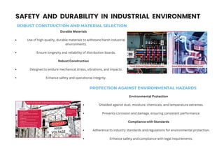 SAFETY AND DURABILITY IN INDUSTRIAL ENVIRONMENT
ROBUST CONSTRUCTION AND MATERIAL SELECTION
Durable Materials
Use of high-quality, durable materials to withstand harsh industrial
environments.
Ensure longevity and reliability of distribution boards.
Robust Construction
Designed to endure mechanical stress, vibrations, and impacts.
Enhance safety and operational integrity.
PROTECTION AGAINST ENVIRONMENTAL HAZARDS
Environmental Protection
Shielded against dust, moisture, chemicals, and temperature extremes.
Prevents corrosion and damage, ensuring consistent performance.
Compliance with Standards
Adherence to industry standards and regulations for environmental protection.
Enhance safety and compliance with legal requirements.
 