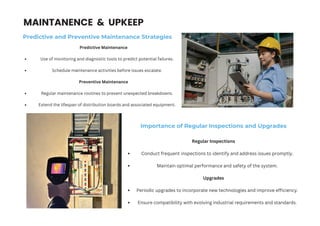 MAINTANENCE & UPKEEP
Predictive and Preventive Maintenance Strategies
Predictive Maintenance
Use of monitoring and diagnostic tools to predict potential failures.
Schedule maintenance activities before issues escalate.
Preventive Maintenance
Regular maintenance routines to prevent unexpected breakdowns.
Extend the lifespan of distribution boards and associated equipment.
Importance of Regular Inspections and Upgrades
Regular Inspections
Conduct frequent inspections to identify and address issues promptly.
Maintain optimal performance and safety of the system.
Upgrades
Periodic upgrades to incorporate new technologies and improve efficiency.
Ensure compatibility with evolving industrial requirements and standards.
 