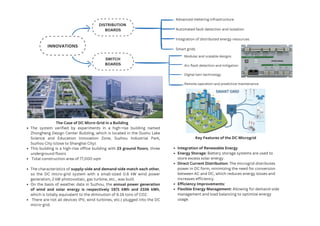 The Case of DC Micro-Grid in a Building
The system verified by experiments in a high-rise building named
Zhongheng Design Center Building, which is located in the Dushu Lake
Science and Education Innovation Zone, Suzhou Industrial Park,
Suzhou City (close to Shanghai City).
This building is a high-rise office building with 23 ground floors, three
underground floors
Total construction area of 77,000 sqm
The characteristics of supply-side and demand-side match each other,
so the DC micro-grid system with a small-sized 0.6 kW wind power
generation, 2 kW photovoltaic, gas turbine, etc., was built
On the basis of weather data in Suzhou, the annual power generation
of wind and solar energy is respectively 1971 kWh and 2336 kWh,
which is totally equivalent to the diminution of 6.16 tons of CO2.
There are not all devices (PV, wind turbines, etc.) plugged into the DC
micro-grid.
Key Features of the DC Microgrid
Integration of Renewable Energy
Energy Storage: Battery storage systems are used to
store excess solar energy.
Direct Current Distribution: The microgrid distributes
power in DC form, minimizing the need for conversion
between AC and DC, which reduces energy losses and
increases efficiency.
Efficiency Improvements:
Flexible Energy Management: Allowing for demand-side
management and load balancing to optimize energy
usage.
INNOVATIONS
DISTRIBUTION
BOARDS
SWITCH
BOARDS
Advanced metering infrastructure
Automated fault detection and isolation
Integration of distributed energy resources
Smart grids
Modular and scalable designs
Arc flash detection and mitigation
Digital twin technology
Remote operation and predictive maintenance
 