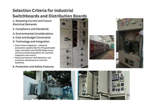 Selection Criteria for Industrial
Switchboards and Distribution Boards
1. Assessing Current and Future
Electrical Demands
2. Compliance and Standards
3. Environmental Considerations
4. Cost and Budget Constraints
5. Technology and Integration
Smart Home Integration: industrial
automation systems like PLC (Programmable
Logic Controllers) and SCADA (Supervisory
Control and Data Acquisition) for seamless
integration and control.
Advanced Features: fault detection, and
predictive maintenance to minimize
downtime
6. Protection and Safety Features
 