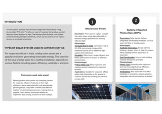 A solar panel is a device that converts sunlight into electricity by using
photovoltaic (PV) cells. PV cells are made of materials that produce excited
electrons when exposed to light. The electrons flow through a circuit and
produce direct current (DC) electricity, which can be used to power various
devices or be stored in batteries.
INTRODUCTION
Commonly used solar panel
Monocrystalline solar panels are commonly chosen
for corporate offices in India due to their high
efficiency, space-saving benefits, and aesthetically
pleasing design. They offer a reliable and effective
solution for generating solar power, making them a
popular choice among businesses looking to
implement solar energy solutions on their rooftops.
Bifacial Solar Panels
Description: These panels capture sunlight
from both sides, using dual-sided cells to
enhance energy generation by utilizing
reflected light.
Advantages:
Increased Energy Yield: Can produce up to
20-30% more energy compared to
traditional panels due to additional light
capture from reflections.
Durability: Often have a longer lifespan and
better performance in snowy or reflective
environments.
Disadvantages:
Higher Initial Cost: More expensive and
requires precise installation to maximize
benefits.
Applications: Suitable for corporate offices
where high reflectivity on the ground or
surfaces around the building can enhance
energy yield.
Building-Integrated
Photovoltaics (BIPV)
Description: Solar panels that are
integrated into building materials, such as
solar roof tiles or facade panels.
Advantages:
Aesthetic Integration: Blends with the
building’s design, which is ideal for modern
office buildings where appearance is
important.
Dual Functionality: Acts as both building
material and power generator.
Disadvantages:
Higher Cost: Generally more expensive
and may have slightly lower efficiency
compared to traditional panels.
Applications: Best suited for new office
buildings or renovations where seamless
integration into the architecture is desired.
1 2
TYPES OF SOLAR SYSTEM USED IN COPERATE OFFICE
For corporate offices in India, rooftop solar panels are a
popular choice for generating renewable energy. The selection
of the type of solar panel for a rooftop installation depends on
various factors including space, efficiency, aesthetics, and cost.
 