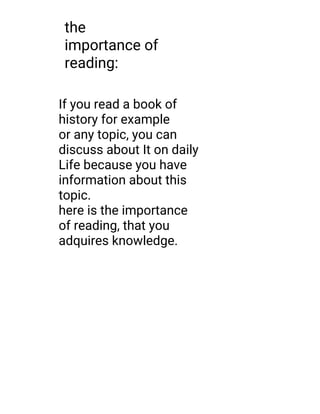 the
importance of
reading:
If you read a book of
history for example
or any topic, you can
discuss about It on daily
Life because you have
information about this
topic.
here is the importance
of reading, that you
adquires knowledge.
 