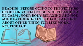 READING BEFORE GOING TO THE BET IS SO
GOOD FOR YOU BECOUSE YOU RELAXING A
BE CALM , YOUR BODY RELAXING AND YOU
MIND IS THINKING IN THE BOOK AND NOT
ABOUT OTHER THING FOR LIKE WORK,
ROUTINE ECT.
 