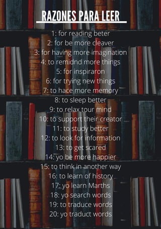 RAZONES PARA LEER
1: for reading beter
2: for be more cleaver
3: for having more imagination
4: to remidnd more things
5: for inspiraron
6: for trying new things
7: to hace more memory
8: to sleep better
9: to relax tour mind
10: to support their creator
11: to study better
12: to look for information
13: to get scared
14: yo be more happier
15: to think in another way
16: to learn of history
17: yo learn Marths
18: yo search words
19: to traduce words
20: yo traduct words
 