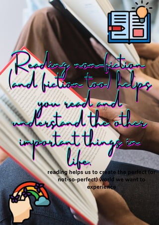 Reading non-fiction
Reading non-fiction
Reading non-fiction
(and fiction too) helps
(and fiction too) helps
(and fiction too) helps
you read and
you read and
you read and
understand the other
understand the other
understand the other
important things in
important things in
important things in
life.
life.
life.
reading helps us to create the perfect (or
reading helps us to create the perfect (or
reading helps us to create the perfect (or
not-so-perfect) world we want to
not-so-perfect) world we want to
not-so-perfect) world we want to
experience
experience
experience
 