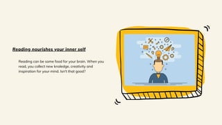 Reading can be some food for your brain. When you
read, you collect new knoledge, creativity and
inspiration for your mind. Isn't that good?
Reading nourishes your inner self
 