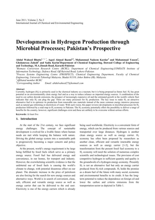 June 2011, Volume 2, No.3
International Journal of Chemical and Environmental Engineering




Developments in Hydrogen Production through
Microbial Processes; Pakistan’s Prospective
Abdul Waheed Bhutto1, †, *, Aqeel Ahmed Bazmi2,3, Muhammad Nadeem Kardar2 and Muhammad Yaseen2,
Gholamreza Zahedi3 and Sadia Karim1Department of Chemical Engineering, Dawood College of Engineering
and Technology, M.A.Jinnah Road, Karachi-Pakistan
2
  Biomass Conversion Research Centre (BCRC), Department of Chemical Engineering,COMSATS Institute of
Information Technology, Defence Road, Off Raiwind Road, Lahore-Pakistan.
3
  Process Systems Engineering Centre (PROSPECT), Chemical Engineering Department, Faculty of Chemical
Engineering, Universiti Teknologi Malaysia, Skudai 81310, Johor Bahru (JB), Malaysia.
†
  Affiliated member BCRC
*
  Corresponding Author      Email: abdulwaheed27@hotmail.com

Abstract
Currently, hydrogen (H2) is primarily used in the chemical industry as a reactant, but it is being proposed as future fuel. H2 has great
potential as an environmentally clean energy fuel and as a way to reduce reliance on imported energy sources. A combination of the
need to cut carbon dioxide emissions, the prospect of increasingly expensive oil and the estimated growth in the world's vehicle fleet
indicates that only H2 can plug the gap. There are many processes for H2 production. The key issue to make H2 an attractive
alternative fuel is to optimize its production from renewable raw materials instead of the more common energy intensive processes
such as natural gas reforming or electrolysis of water. With such vision, this paper reviews developments in microbial processes for H2
production followed by a road map to H2 economy in Pakistan. The H2 economy potentially offers the possibility to deliver a range of
benefits for the country; however, significant challenges exist and these are unlikely to be overcome without serious efforts.
Keywords: At least five

1. Introduction 

    At the start of the 21st century, we face significant             being used worldwide. Electricity is a convenient form of
energy challenges. The concept of sustainable                         energy, which can be produced from various sources and
development is evolved for a livable future where human               transported over large distances. Hydrogen is another
needs are met while keeping the balance with nature.                  clean energy source as well as energy carrier. H2
Driving the global energy system into a sustainable path              economy has often been proposed by researchers as
is progressively becoming a major concern and policy                  another clean, efficient and versatile renewable energy
objective.                                                            sources as well as energy carrier [1-3], but the
    At the present, world’s energy requirement is by large            transformation from the present fossil fuel economy to a
being fulfilled by fossil fuels which serve as a primary              H2 economy will need the solution of numerous complex
energy source. Fossil fuel has delivered energy and                   scientific and technological issues. The provision of cost
convenience, in our homes, for transport and industry.                competitive hydrogen in sufficient quantity and quality is
However, the overwhelming scientific evidence is that the             the groundwork of a hydrogen energy economy. Presently
unfettered use of fossil fuels is causing the world’s                 H2 is not an alternative fuel but only an energy carrier
climate to change, with potential disastrous effect on our            produced from H2-rich compounds. H2 holds the promise
planet. The dramatic increase in the price of petroleum               as a dream fuel of the future with many social, economic
are also forcing for the search for new energy sources and            and environmental benefits to its credit. It has the long-
alternative ways. World is in search of convenient, clean,            term potential to reduce the dependence on foreign oil and
safe, efficient and versatile energy source as well as                lower the carbon and criteria emissions from the
energy carrier that can be delivered to the end user.                 transportation sector as depicted in Table 1.
Electricity is one of the energy carriers which is already
 