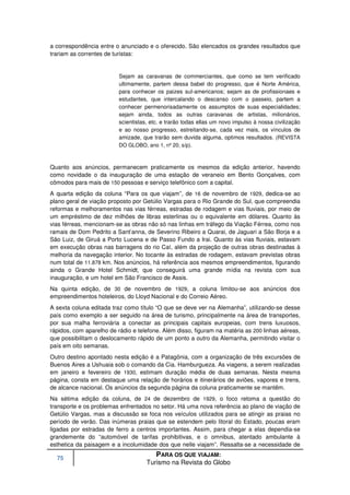 a correspondência entre o anunciado e o oferecido. São elencados os grandes resultados que
trariam as correntes de turistas:


                          Sejam as caravanas de commerciantes, que como se tem verificado
                          ultimamente, partem dessa babel do progresso, que é Norte América,
                          para conhecer os paizes sul-americanos; sejam as de profissionaes e
                          estudantes, que intercalando o descanso com o passeio, partem a
                          conhecer permenorisadamente os assumptos de suas especialidades;
                          sejam ainda, todos as outras caravanas de artistas, milionários,
                          scientistas, etc. e trarão todas ellas um novo impulso à nossa civilização
                          e ao nosso progresso, estreitando-se, cada vez mais, os vínculos de
                          amizade, que trarão sem duvida alguma, optimos resultados. (REVISTA
                          DO GLOBO, ano 1, nº 20, s/p).



Quanto aos anúncios, permanecem praticamente os mesmos da edição anterior, havendo
como novidade o da inauguração de uma estação de veraneio em Bento Gonçalves, com
cômodos para mais de 150 pessoas e serviço telefônico com a capital.
A quarta edição da coluna “Para os que viajam”, de 16 de novembro de 1929, dedica-se ao
plano geral de viação proposto por Getúlio Vargas para o Rio Grande do Sul, que compreendia
reformas e melhoramentos nas vias férreas, estradas de rodagem e vias fluviais, por meio de
um empréstimo de dez milhões de libras esterlinas ou o equivalente em dólares. Quanto às
vias férreas, mencionam-se as obras não só nas linhas em tráfego da Viação Férrea, como nos
ramais de Dom Pedrito a Sant’anna, de Severino Ribeiro a Quarai, de Jaguari a São Borja e a
São Luiz, de Giruá a Porto Lucena e de Passo Fundo a Irai. Quanto às vias fluviais, estavam
em execução obras nas barragens do rio Caí, além da projeção de outras obras destinadas à
melhoria da navegação interior. No tocante às estradas de rodagem, estavam previstas obras
num total de 11.878 km. Nos anúncios, há referência aos mesmos empreendimentos, figurando
ainda o Grande Hotel Schmidt, que conseguirá uma grande mídia na revista com sua
inauguração, e um hotel em São Francisco de Assis.
Na quinta edição, de 30 de novembro de 1929, a coluna limitou-se aos anúncios dos
empreendimentos hoteleiros, do Lloyd Nacional e do Correio Aéreo.
A sexta coluna editada traz como título “O que se deve ver na Alemanha”, utilizando-se desse
país como exemplo a ser seguido na área de turismo, principalmente na área de transportes,
por sua malha ferroviária a conectar as principais capitais europeias, com trens luxuosos,
rápidos, com aparelho de rádio e telefone. Além disso, figuram na matéria as 200 linhas aéreas,
que possibilitam o deslocamento rápido de um ponto a outro da Alemanha, permitindo visitar o
país em oito semanas.
Outro destino apontado nesta edição é a Patagônia, com a organização de três excursões de
Buenos Aires a Ushuaia sob o comando da Cia. Hamburgueza. As viagens, a serem realizadas
em janeiro e fevereiro de 1930, estimam duração média de duas semanas. Nesta mesma
página, consta em destaque uma relação de horários e itinerários de aviões, vapores e trens,
de alcance nacional. Os anúncios da segunda página da coluna praticamente se mantêm.
Na sétima edição da coluna, de 24 de dezembro de 1929, o foco retoma a questão do
transporte e os problemas enfrentados no setor. Há uma nova referência ao plano de viação de
Getúlio Vargas, mas a discussão se foca nos veículos utilizados para se atingir as praias no
período de verão. Das inúmeras praias que se estendem pelo litoral do Estado, poucas eram
ligadas por estradas de ferro a centros importantes. Assim, para chegar a elas dependia-se
grandemente do “automóvel de tarifas prohibitivas, e o omnibus, atentado ambulante à
esthetica da paisagem e a incolumidade dos que nelle viajam”. Ressalta-se a necessidade de

  75
                                         PARA OS QUE VIAJAM:
                                     Turismo na Revista do Globo
 