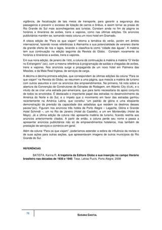 vigilância, de fiscalização de tais meios de transporte, para garantir a segurança dos
passageiros e prevenir o excesso de lotação de carros e ônibus, e assim tornar as praias do
Rio Grande do Sul mais aconchegantes aos turistas. Constam ainda no fim da página os
horários e itinerários de aviões, trens e vapores, como nas últimas edições. Os anúncios
publicitários mantêm-se, somando nesta coluna um novo hotel em Gramado.
A oitava edição de “Para os que viajam” retoma a temática do verão, porém em âmbito
internacional, fazendo novas referências à Alemanha e sua potencialidade de veraneio diante
da grande oferta de rios e lagos, levando a classifica-la como “cidade das águas”. A matéria
tem sua continuação na edição seguinte da Revista do Globo. Constam novamente os
horários e itinerários a aviões, trens e vapores.
Em sua nona edição, de janeiro de 1930, a coluna dá continuação à matéria à matéria “O Verão
no Extrangeiro” (sic), com a mesma referência à programação de saídas e chegadas de aviões,
trens e vapores. Nos anúncios surge a propaganda de um novo hotel em Palmeira das
Missões, e da Mala Real Inglesa, de serviços de carga.
A décima e décima primeira edições, que correspondem às últimas edições da coluna “Para os
que viajam” na Revista do Globo, se resumem a uma página, que mescla a matéria de turismo
com outros assuntos e com os anúncios dos empreendimentos. Na primeira, há nota sobre a
abertura da Convenção de Construtores de Estradas de Rodagem, em Atlantic City (EUA), e o
intuito de se criar uma estrada pan-americana, que para tanto necessitaria do apoio conjunto
de todos os envolvidos. É destacado o importante papel das estradas no desenvolvimento da
América do Norte e do Sul, e o ímpeto que o movimento em favor das estradas ganhou
recentemente na América Latina, que constitui “um padrão de glória e uma eloqüente
demonstração da previsão da capacidade dos estadistas que residem os destinos desses
paizes”(sic). Figuram nos anúncios três hotéis de Porto Alegre – Lagache, Glória e Grande
Hotel Schmidt –, um no Rio de Janeiro (Hotel do Castello), e um em Montevidéu (Hotel de
Mayo). Já a última edição da coluna não apresenta matéria de turismo, ficando restrita aos
anúncios anteriormente citados. A partir de então, a coluna perde seu nome e passa a
apresentar anúncios publicitários não só de empreendimentos hoteleiros, mas também de
prestação de serviços e comércio em geral.
Além da coluna “Para os que viajam”, poderíamos estender a esfera de influência da revista e
de suas ações para outras seções, que apresentavam imagens de outros municípios do Rio
Grande do Sul.


REFERÊNCIAS

        BATISTA, Karina R. A trajetória da Editora Globo e sua inserção no campo literário
brasileiro nas décadas de 1930 e 1940. Tese. Letras Pucrs. Porto Alegre, 2008




  76
                                           SUSANA GASTAL
 