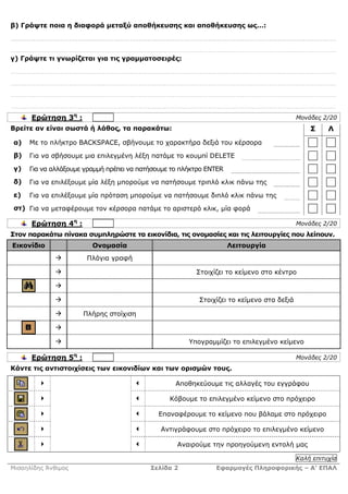 β) Γράψτε ποια η διαφορά µεταξύ αποθήκευσης και αποθήκευσης ως…:




γ) Γράψτε τι γνωρίζεται για τις γραµµατοσειρές:




      Ερώτηση 3η :                                                                        Μονάδες 2/20
Βρείτε αν είναι σωστά ή λάθος, τα παρακάτω:                                                   Σ     Λ
α)   Με το πλήκτρο BACKSPACE, σβήνουµε το χαρακτήρα δεξιά του κέρσορα
β)   Για να σβήσουµε µια επιλεγµένη λέξη πατάµε το κουµπί DELETE
γ)   Για να αλλάξουµε γραµµή πρέπει να πατήσουµε το πλήκτρο ENTER
δ)   Για να επιλέξουµε µία λέξη µπορούµε να πατήσουµε τριπλό κλικ πάνω της
ε)   Για να επιλέξουµε µία πρόταση µπορούµε να πατήσουµε διπλό κλικ πάνω της
στ) Για να µεταφέρουµε τον κέρσορα πατάµε το αριστερό κλικ, µία φορά

      Ερώτηση 4η :                                                                        Μονάδες 2/20
Στον παρακάτω πίνακα συµπληρώστε τα εικονίδια, τις ονοµασίες και τις λειτουργίες που λείπουν.
Εικονίδιο               Ονοµασία                                    Λειτουργία
                      Πλάγια γραφή

                                                        Στοιχίζει το κείµενο στο κέντρο



                                                         Στοιχίζει το κείµενο στα δεξιά

                     Πλήρης στοίχιση



                                                      Υπογραµµίζει το επιλεγµένο κείµενο

      Ερώτηση 5η :                                                                        Μονάδες 2/20
Κάντε τις αντιστοιχίσεις των εικονιδίων και των ορισµών τους.

                                                  Αποθηκεύουµε τις αλλαγές του εγγράφου

                                                Κόβουµε το επιλεγµένο κείµενο στο πρόχειρο

                                            Επαναφέρουµε το κείµενο που βάλαµε στο πρόχειρο

                                             Αντιγράφουµε στο πρόχειρο το επιλεγµένο κείµενο

                                                  Αναιρούµε την προηγούµενη εντολή µας

                                                                                          Καλή επιτυχία
Μισαηλίδης Άνθιµος                        Σελίδα 2            Εφαρµογές Πληροφορικής – Α’ ΕΠΑΛ
 